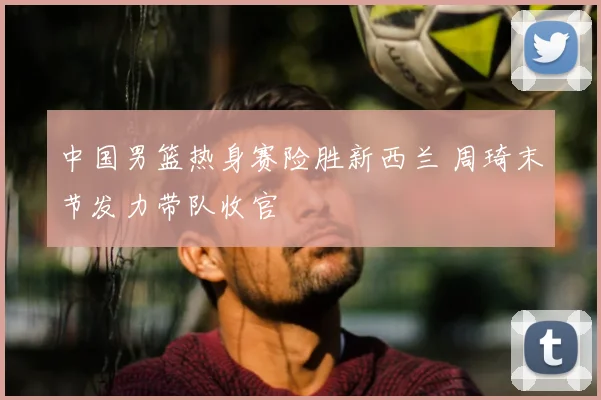 中国男篮热身赛险胜新西兰 周琦末节发力带队收官