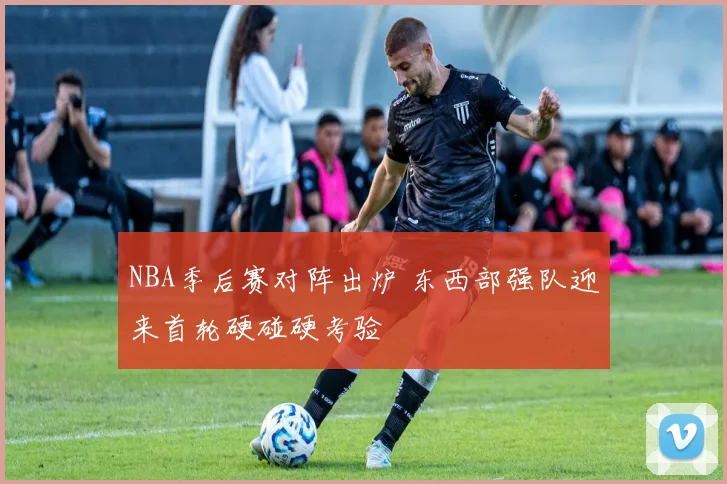 NBA季后赛对阵出炉 东西部强队迎来首轮硬碰硬考验