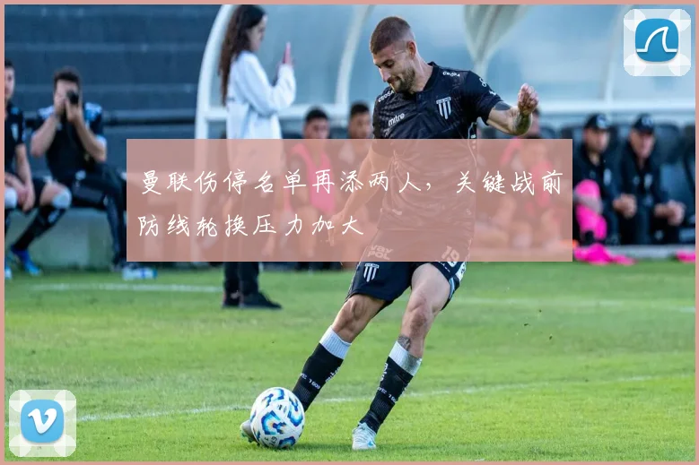 曼联伤停名单再添两人，关键战前防线轮换压力加大