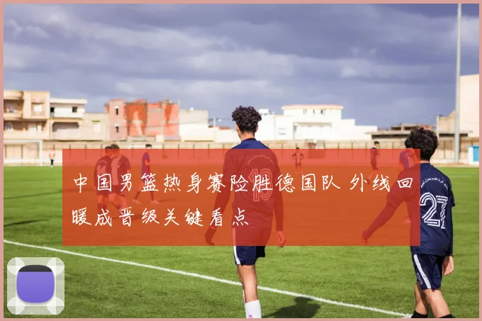 中国男篮热身赛险胜德国队 外线回暖成晋级关键看点