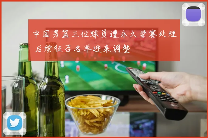 中国男篮三位球员遭永久禁赛处理 后续征召名单迎来调整