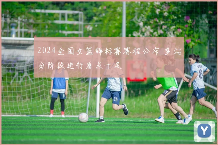 2024全国女篮锦标赛赛程公布 多站分阶段进行看点十足