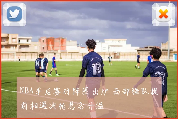 NBA季后赛对阵图出炉 西部强队提前相遇次轮悬念升温