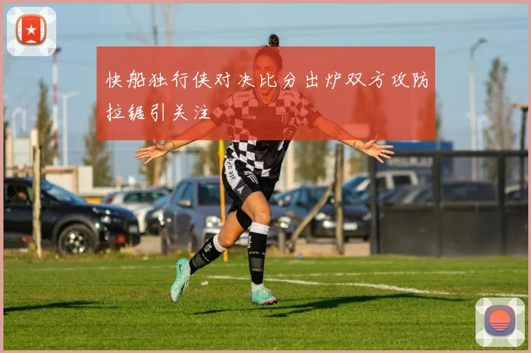 快船独行侠对决比分出炉双方攻防拉锯引关注