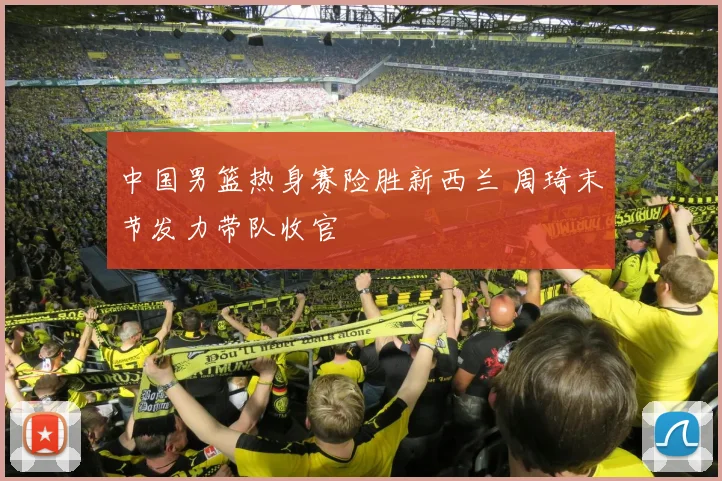 中国男篮热身赛险胜新西兰 周琦末节发力带队收官