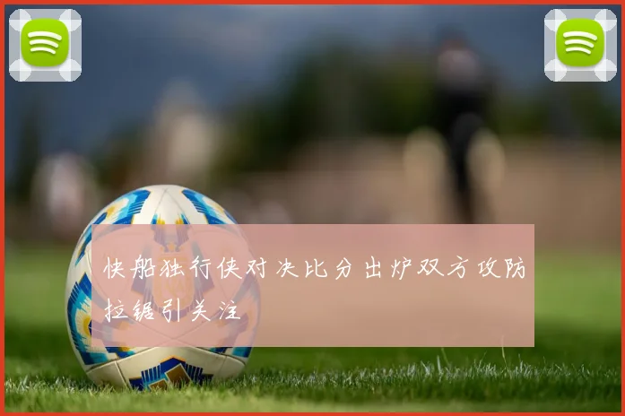 快船独行侠对决比分出炉双方攻防拉锯引关注