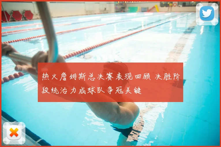 热火詹姆斯总决赛表现回顾 决胜阶段统治力成球队争冠关键