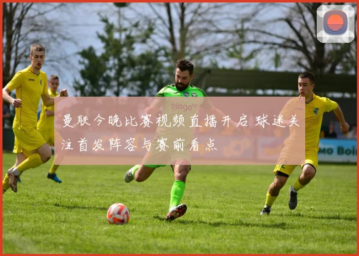 曼联今晚比赛视频直播开启 球迷关注首发阵容与赛前看点