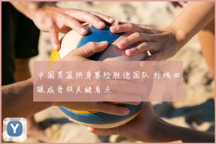 中国男篮热身赛险胜德国队 外线回暖成晋级关键看点