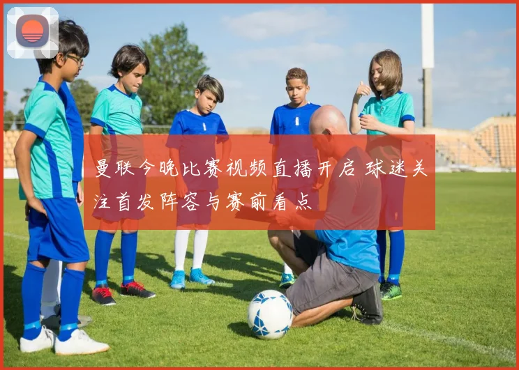 曼联今晚比赛视频直播开启 球迷关注首发阵容与赛前看点