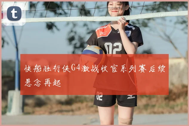 快船独行侠G4激战收官系列赛后续悬念再起