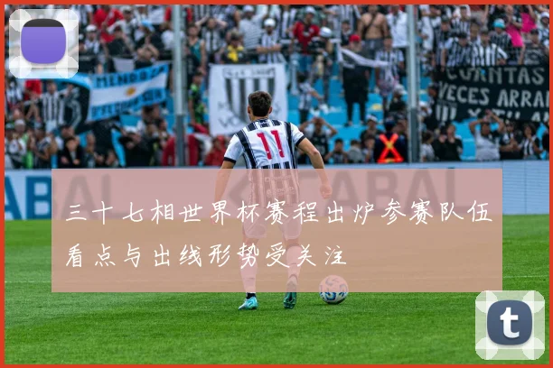 三十七相世界杯赛程出炉参赛队伍看点与出线形势受关注